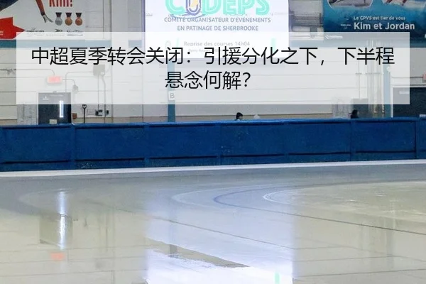 中超夏季转会关闭：引援分化之下，下半程悬念何解？